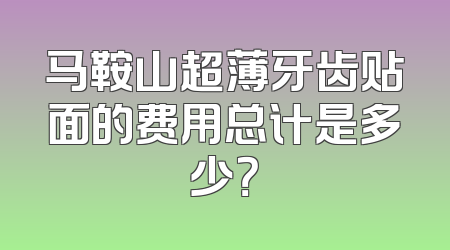 马鞍山超薄牙齿贴面的费用总计是多少？