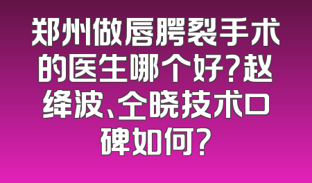 郑州做唇腭裂手术的医生哪个好？赵绛波、仝晓技术口碑如何？