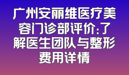 广州安丽维医疗美容门诊部评价：了解医生团队与整形费用详情