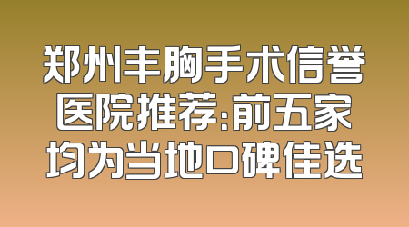 郑州丰胸手术信誉医院推荐：前五家均为当地口碑佳选