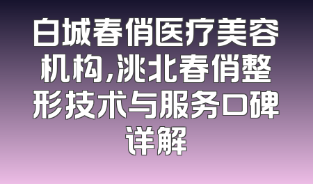 白城春俏医疗美容机构，洮北春俏整形技术与服务口碑详解