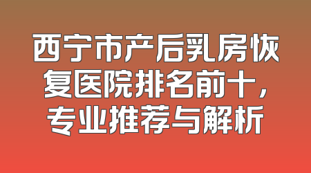 西宁市产后乳房恢复医院排名前十，专业推荐与解析