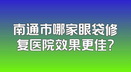 南通市哪家眼袋修复医院效果更佳？