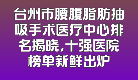 台州市腰腹脂肪抽吸手术医疗中心排名揭晓，十强医院榜单新鲜出炉