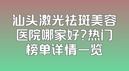汕头激光祛斑美容医院哪家好？热门榜单详情一览