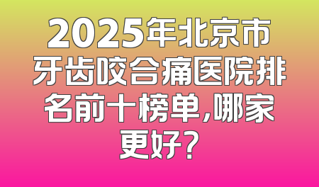 2025年北京市牙齿咬合痛医院排名前十榜单，哪家更好？