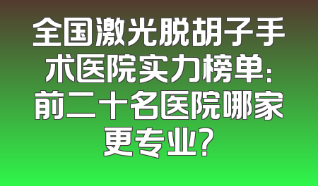 全国激光脱胡子手术医院实力榜单：前二十名医院哪家更专业？