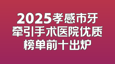 2025孝感市牙牵引手术医院优质榜单前十出炉