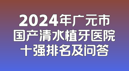 2024年广元市国产清水植牙医院十强排名及问答