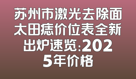苏州市激光去除面太田痣价位表全新出炉速览：2025年价格