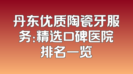 丹东优质陶瓷牙服务：精选口碑医院排名一览