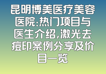 昆明博美医疗美容医院：热门项目与医生介绍，激光去痘印案例分享及价目一览