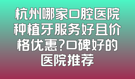 杭州哪家口腔医院种植牙服务好且价格优惠？口碑好的医院推荐