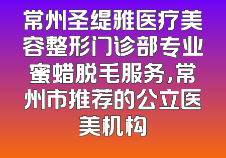 常州圣缇雅医疗美容整形门诊部专业蜜蜡脱毛服务，常州市推荐的公立医美机构