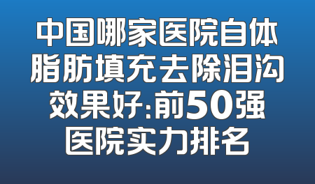 中国哪家医院自体脂肪填充去除泪沟效果好：前50强医院实力排名