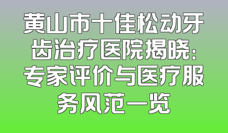 黄山市十佳松动牙齿治疗医院揭晓：专家评价与医疗服务风范一览