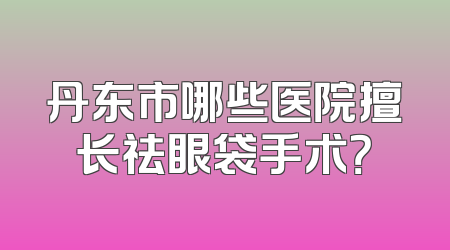 丹东市哪些医院擅长祛眼袋手术？