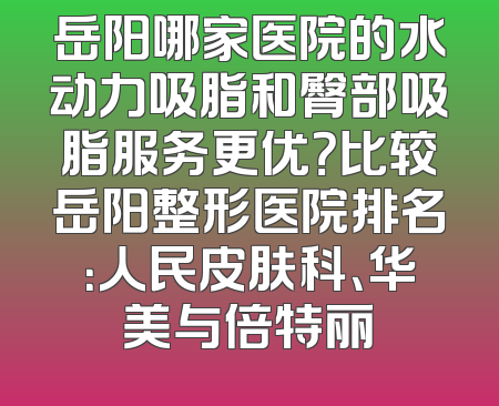 岳阳哪家医院的水动力吸脂和臀部吸脂服务更优？比较岳阳整形医院排名：人民皮肤科、华美与倍特丽