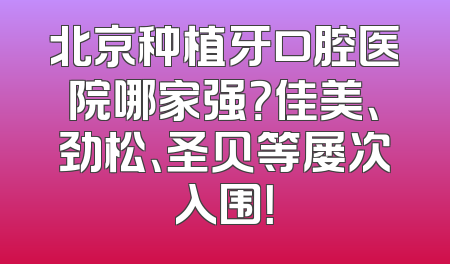 北京种植牙口腔医院哪家强？佳美、劲松、圣贝等屡次入围！