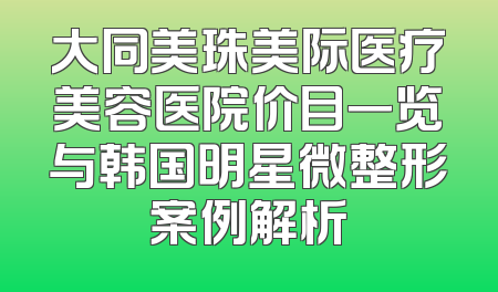 大同美珠美际医疗美容医院价目一览与韩国明星微整形案例解析