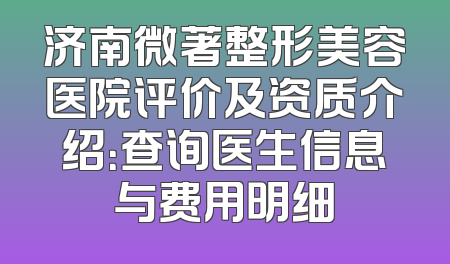 济南微著整形美容医院评价及资质介绍：查询医生信息与费用明细