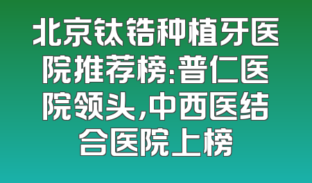 北京钛锆种植牙医院推荐榜：普仁医院领头，中西医结合医院上榜