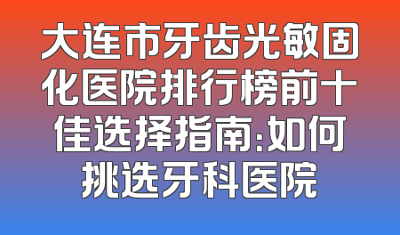 大连市牙齿光敏固化医院排行榜前十佳选择指南：如何挑选牙科医院