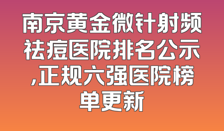 南京黄金微针射频祛痘医院排名公示，正规六强医院榜单更新