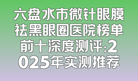 六盘水市微针眼膜祛黑眼圈医院榜单前十深度测评：2025年实测推荐