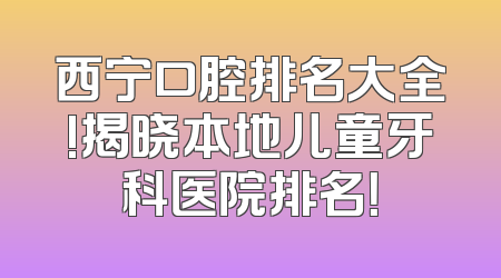 西宁口腔排名大全!揭晓本地儿童牙科医院排名！