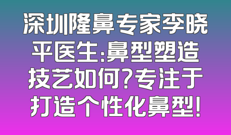 深圳隆鼻专家李晓平医生：鼻型塑造技艺如何？专注于打造个性化鼻型！