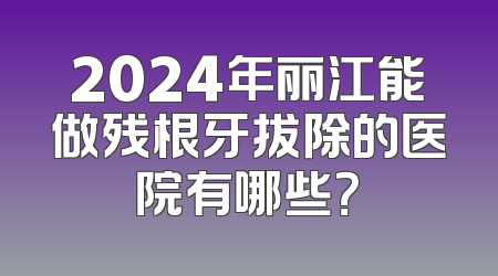 2024年丽江能做残根牙拔除的医院有哪些？