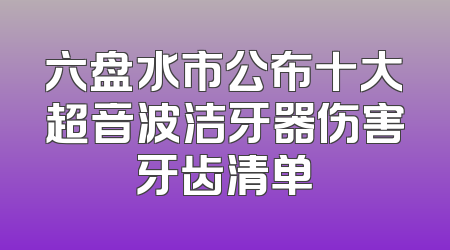 六盘水市公布十大超音波洁牙器伤害牙齿清单