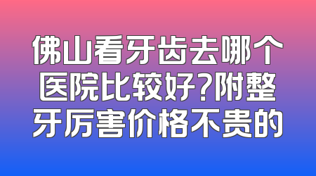 佛山看牙齿去哪个医院比较好？附整牙厉害价格不贵的