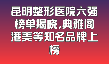 昆明整形医院六强榜单揭晓，典雅阁港美等知名品牌上榜