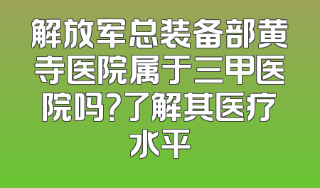 解放军总装备部黄寺医院属于三甲医院吗？了解其医疗水平