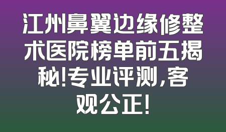 江州鼻翼边缘修整术医院榜单前五揭秘！专业评测，客观公正！