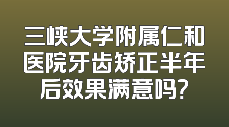 三峡大学附属仁和医院牙齿矫正半年后效果满意吗？