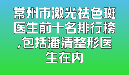 常州市激光祛色斑医生前十名排行榜，包括潘清整形医生在内