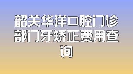 韶关华洋口腔门诊部门牙矫正费用查询