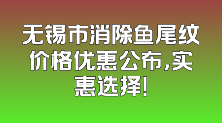 无锡市消除鱼尾纹价格优惠公布，实惠选择！