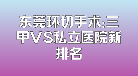 东莞环切手术：三甲VS私立医院新排名