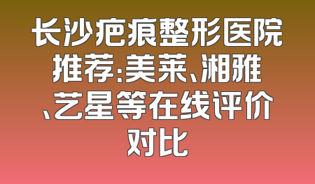 长沙疤痕整形医院推荐：美莱、湘雅、艺星等在线评价对比