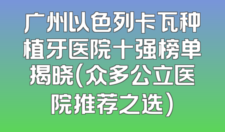 广州以色列卡瓦种植牙医院十强榜单揭晓（众多公立医院推荐之选）