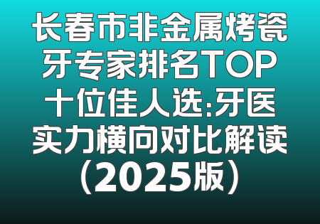 长春市非金属烤瓷牙专家排名TOP十位佳人选：牙医实力横向对比解读（2025版）