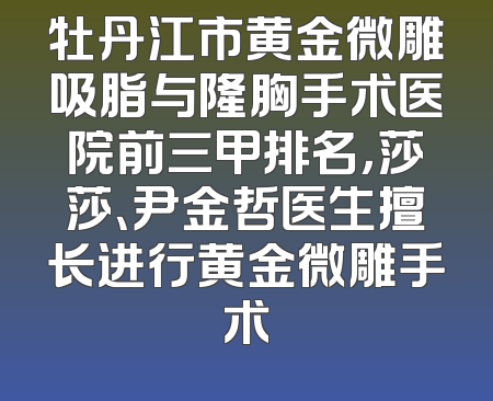 牡丹江市黄金微雕吸脂与隆胸手术医院前三甲排名，莎莎、尹金哲医生擅长进行黄金微雕手术