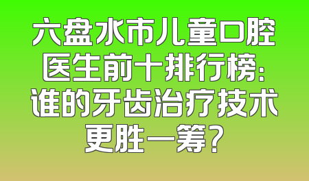 六盘水市儿童口腔医生前十排行榜：谁的牙齿治疗技术更胜一筹？