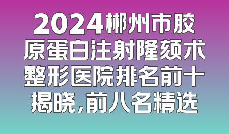 2024郴州市胶原蛋白注射隆颏术整形医院排名前十揭晓，前八名精选