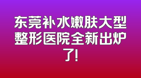 东莞补水嫩肤大型整形医院全新出炉了!