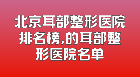北京耳部整形医院排名榜，的耳部整形医院名单